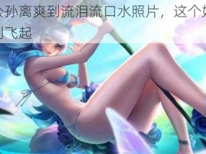 王者公孙离爽到流泪流口水照片，这个好物让你爽到飞起