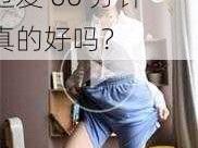 日本边添边摸边做边爱 60 分钟真的好吗？