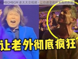 BGMBGMBGM 老太太交视频 - 让你感受前所未有的刺激体验