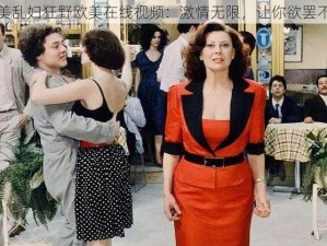 欧美乱妇狂野欧美在线视频：激情无限，让你欲罢不能