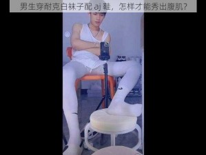 男生穿耐克白袜子配 aj 鞋，怎样才能秀出腹肌？