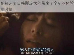 黑人强伦姧人妻日韩那庞大的带来了全新的体验，给你不一样的激情