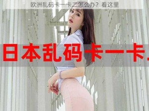 欧洲乱码卡一卡二怎么办？看这里