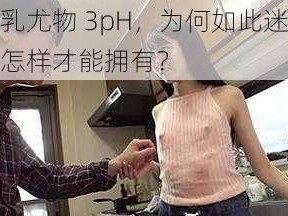 荡乳尤物 3pH，为何如此迷人？怎样才能拥有？