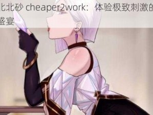 北北北砂 cheaper2work：体验极致刺激的视觉盛宴