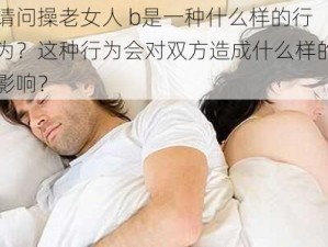 请问操老女人 b是一种什么样的行为？这种行为会对双方造成什么样的影响？