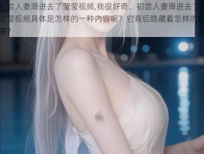 初尝人妻滑进去了莹莹视频,我很好奇，初尝人妻滑进去了莹莹视频具体是怎样的一种内容呢？它背后隐藏着怎样的故事？