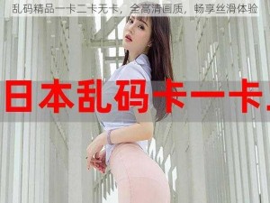 乱码精品一卡二卡无卡，全高清画质，畅享丝滑体验