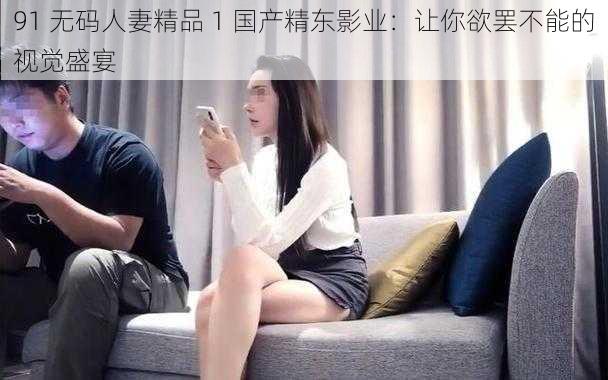 91 无码人妻精品 1 国产精东影业：让你欲罢不能的视觉盛宴