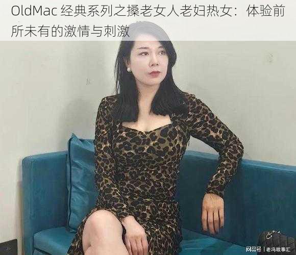 OldMac 经典系列之搡老女人老妇热女：体验前所未有的激情与刺激