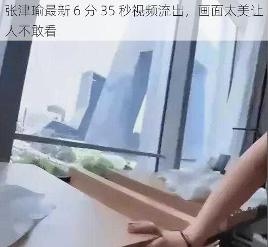 张津瑜最新 6 分 35 秒视频流出，画面太美让人不敢看