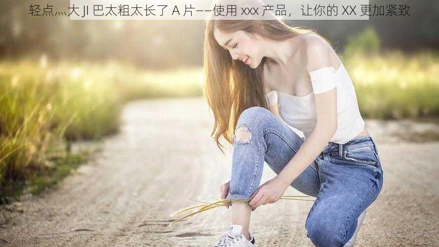 轻点灬大 JI 巴太粗太长了 A 片——使用 xxx 产品，让你的 XX 更加紧致