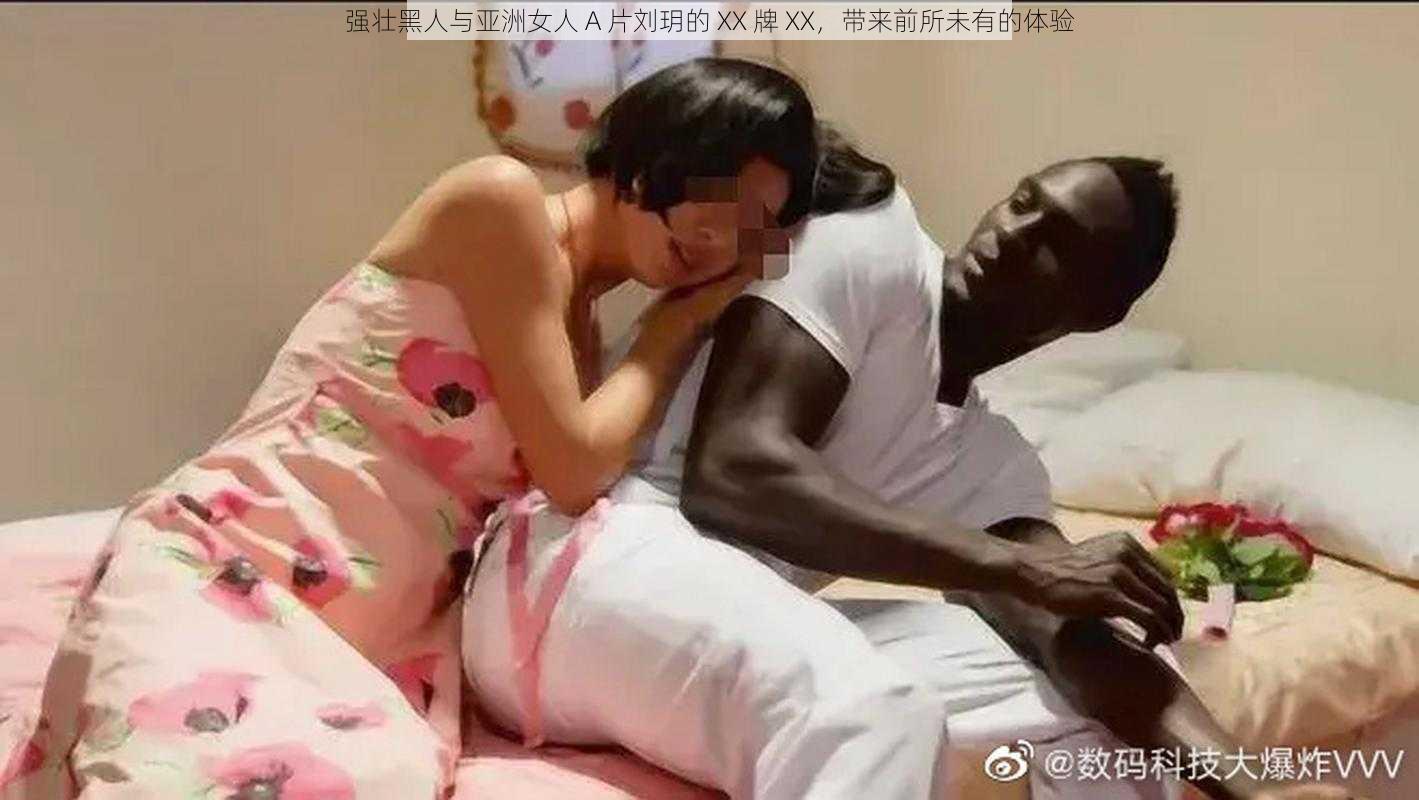 强壮黑人与亚洲女人 A 片刘玥的 XX 牌 XX，带来前所未有的体验