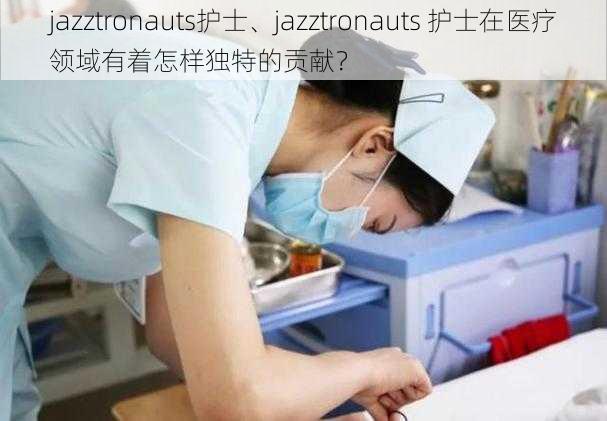 jazztronauts护士、jazztronauts 护士在医疗领域有着怎样独特的贡献？