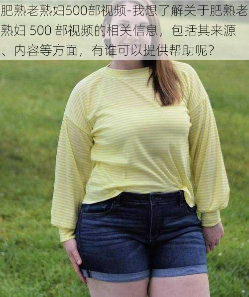 肥熟老熟妇500部视频-我想了解关于肥熟老熟妇 500 部视频的相关信息，包括其来源、内容等方面，有谁可以提供帮助呢？