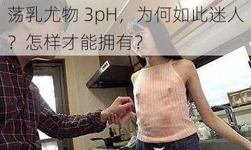 荡乳尤物 3pH，为何如此迷人？怎样才能拥有？