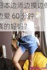 日本边添边摸边做边爱 60 分钟真的好吗？