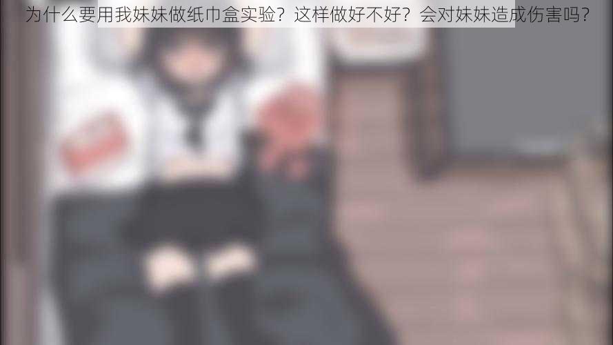 为什么要用我妹妹做纸巾盒实验？这样做好不好？会对妹妹造成伤害吗？