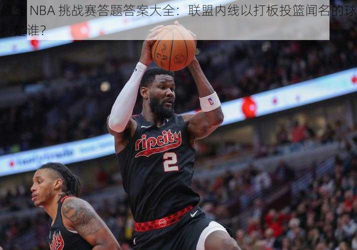 最强 NBA 挑战赛答题答案大全：联盟内线以打板投篮闻名的球员是谁？